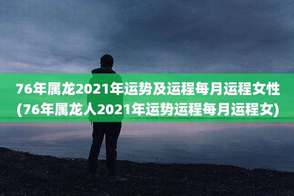76年属龙2021年运势及运程每月运程女性(76年属龙人2021年运势运程每月运程女)