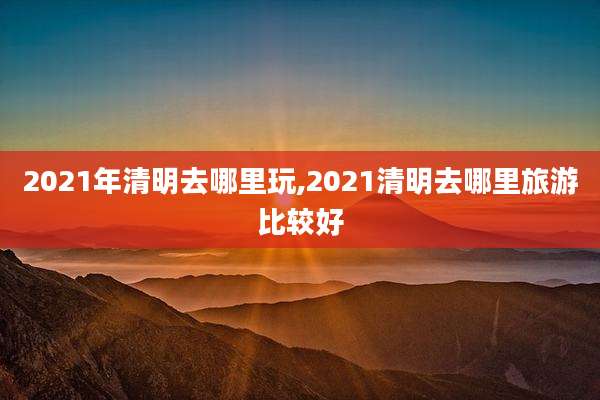 2021年清明去哪里玩,2021清明去哪里旅游比较好