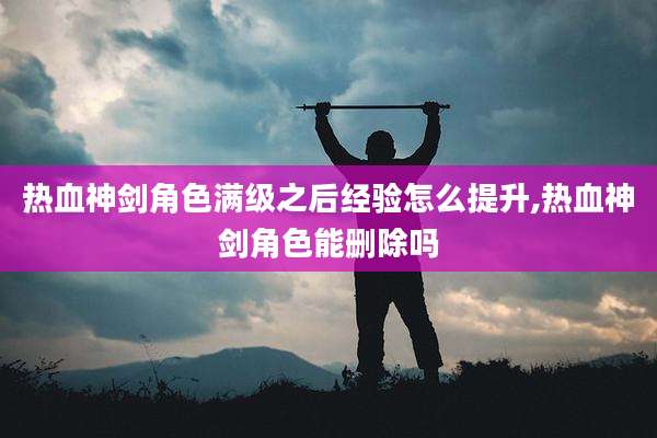 热血神剑角色满级之后经验怎么提升,热血神剑角色能删除吗
