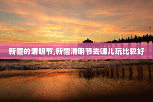 新疆的清明节,新疆清明节去哪儿玩比较好