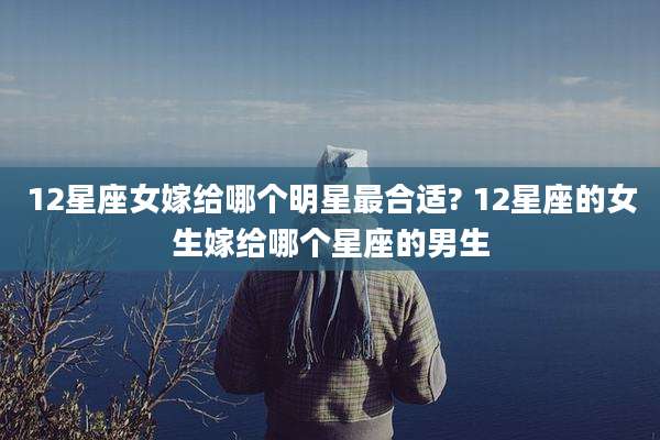 12星座女嫁给哪个明星最合适? 12星座的女生嫁给哪个星座的男生