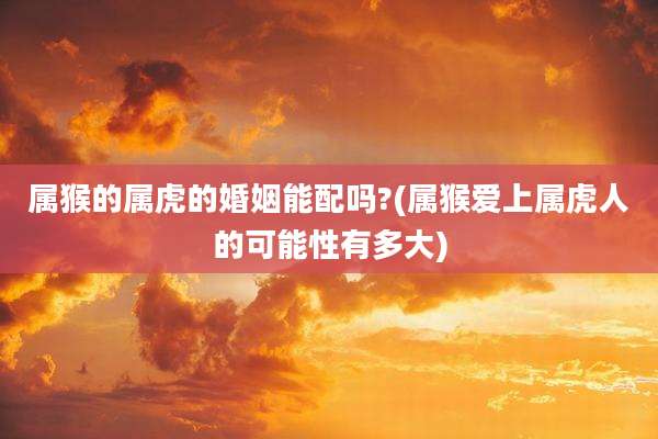 属猴的属虎的婚姻能配吗?(属猴爱上属虎人的可能性有多大)