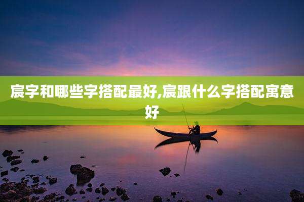宸字和哪些字搭配最好,宸跟什么字搭配寓意好