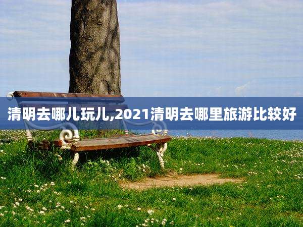 清明去哪儿玩儿,2021清明去哪里旅游比较好