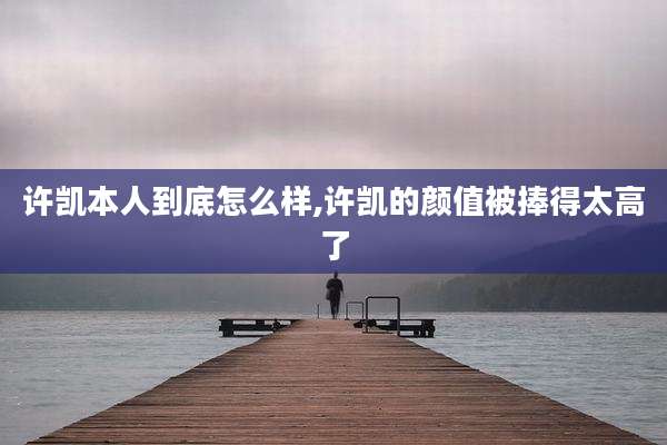 许凯本人到底怎么样,许凯的颜值被捧得太高了