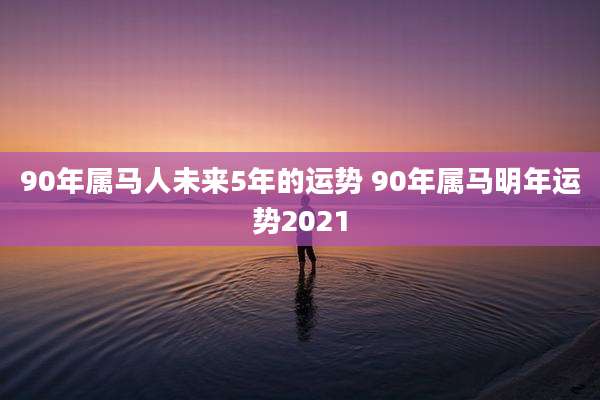 90年属马人未来5年的运势 90年属马明年运势2021