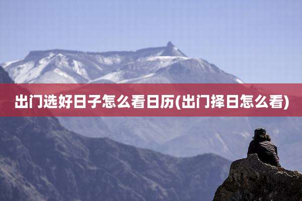 出门选好日子怎么看日历(出门择日怎么看)