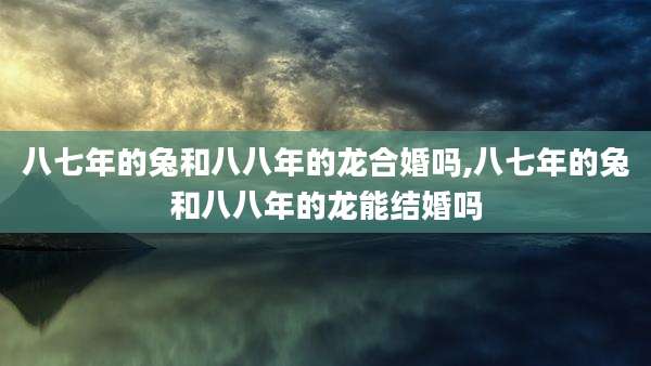 八七年的兔和八八年的龙合婚吗,八七年的兔和八八年的龙能结婚吗