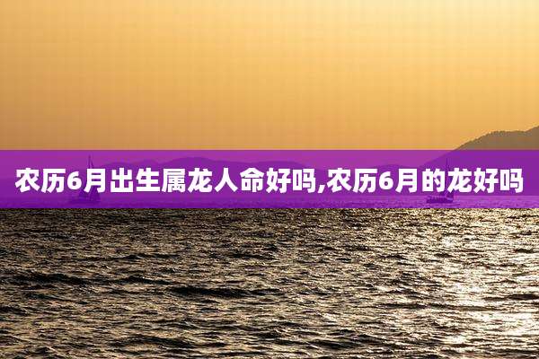 农历6月出生属龙人命好吗,农历6月的龙好吗
