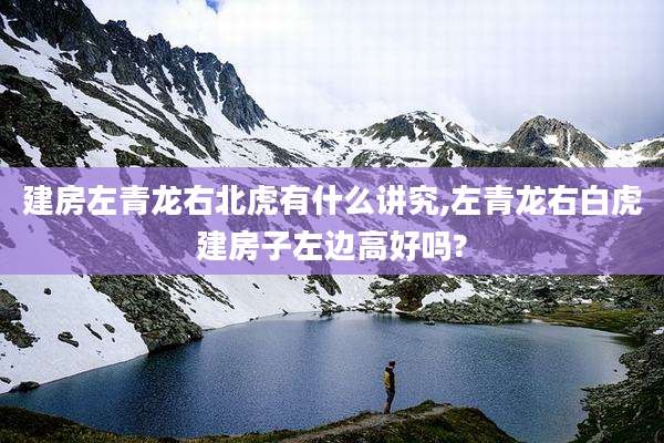 建房左青龙右北虎有什么讲究,左青龙右白虎建房子左边高好吗?