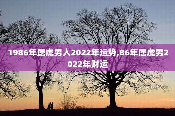 1986年属虎男人2022年运势,86年属虎男2022年财运