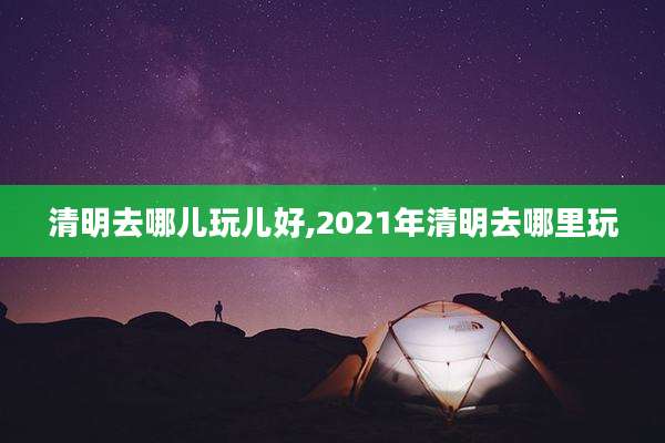 清明去哪儿玩儿好,2021年清明去哪里玩
