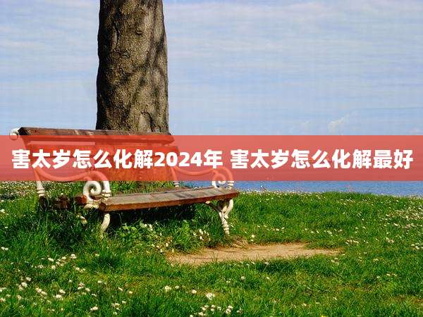 害太岁怎么化解2024年 害太岁怎么化解最好