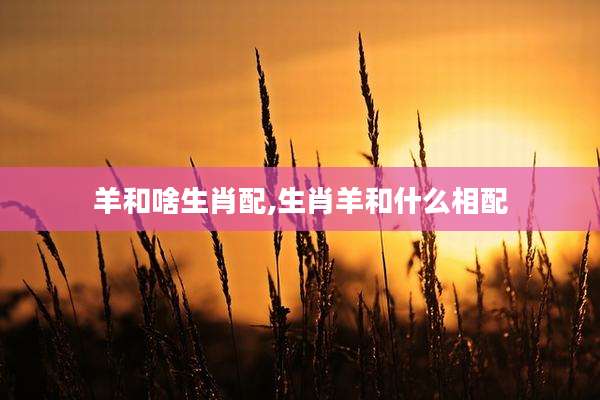羊和啥生肖配,生肖羊和什么相配