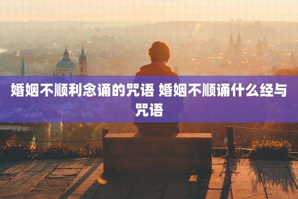 婚姻不顺利念诵的咒语 婚姻不顺诵什么经与咒语