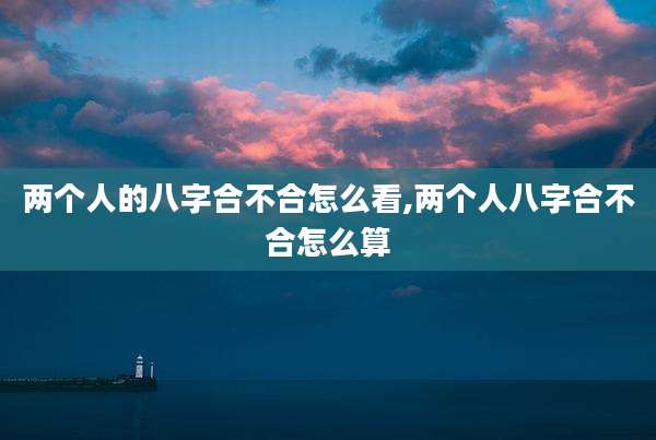 两个人的八字合不合怎么看,两个人八字合不合怎么算