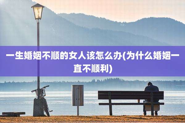 一生婚姻不顺的女人该怎么办(为什么婚姻一直不顺利)