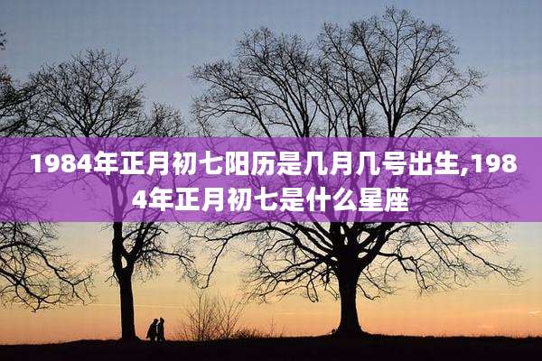 1984年正月初七阳历是几月几号出生,1984年正月初七是什么星座