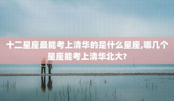 十二星座最能考上清华的是什么星座,哪几个星座能考上清华北大?