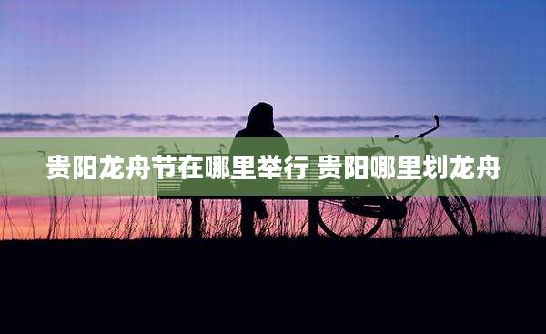 贵阳龙舟节在哪里举行 贵阳哪里划龙舟