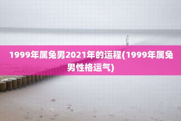 1999年属兔男2021年的运程(1999年属兔男性格运气)
