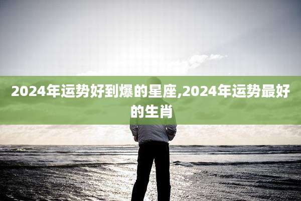 2024年运势好到爆的星座,2024年运势最好的生肖