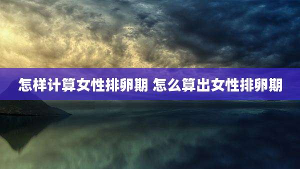 怎样计算女性排卵期 怎么算出女性排卵期