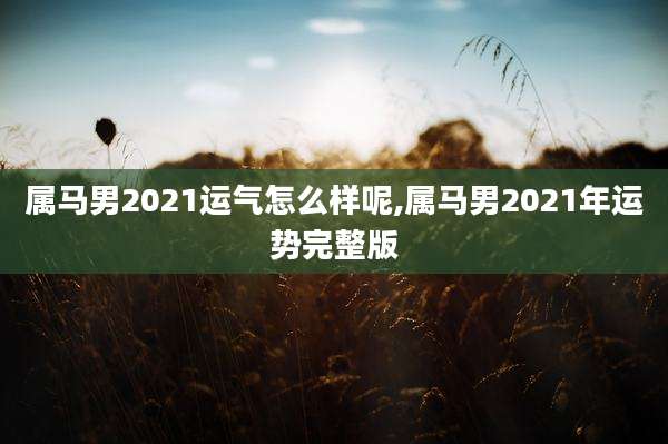 属马男2021运气怎么样呢,属马男2021年运势完整版