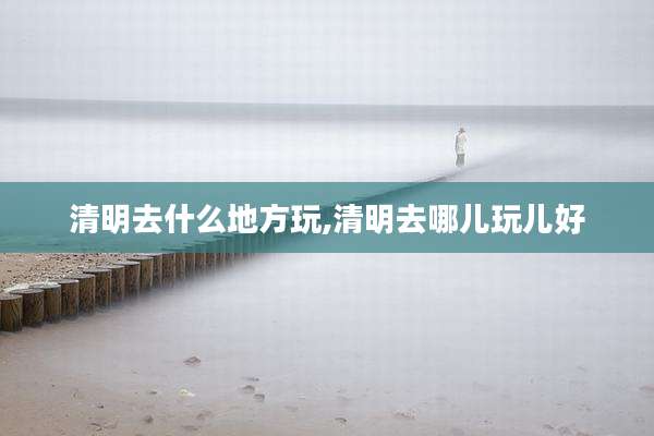 清明去什么地方玩,清明去哪儿玩儿好