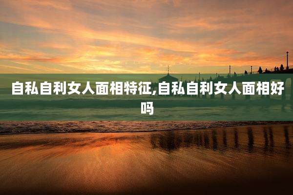 自私自利女人面相特征,自私自利女人面相好吗