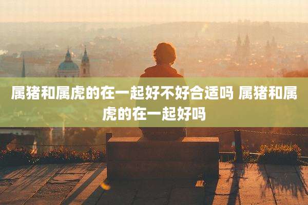属猪和属虎的在一起好不好合适吗 属猪和属虎的在一起好吗