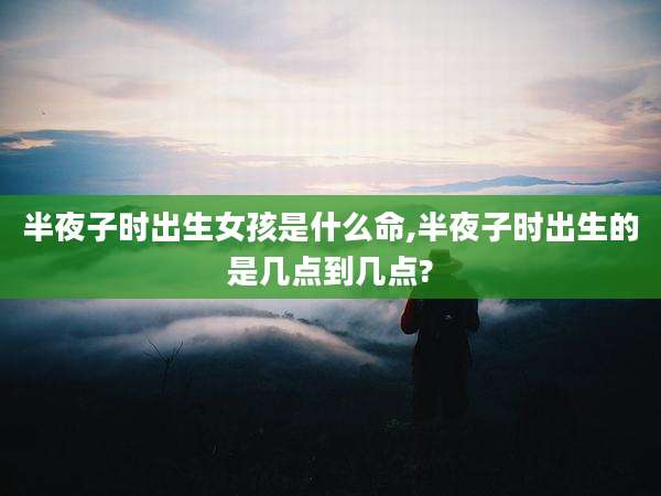 半夜子时出生女孩是什么命,半夜子时出生的是几点到几点?