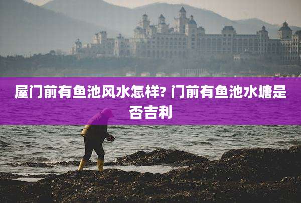 屋门前有鱼池风水怎样? 门前有鱼池水塘是否吉利