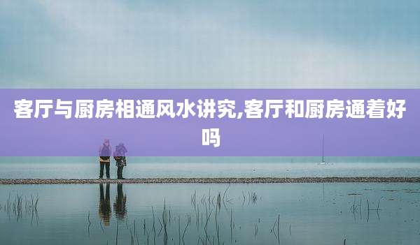 客厅与厨房相通风水讲究,客厅和厨房通着好吗