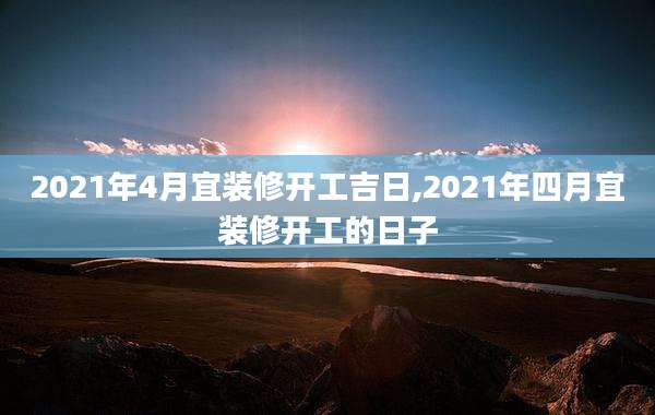 2021年4月宜装修开工吉日,2021年四月宜装修开工的日子