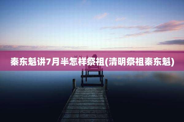 秦东魁讲7月半怎样祭祖(清明祭祖秦东魁)