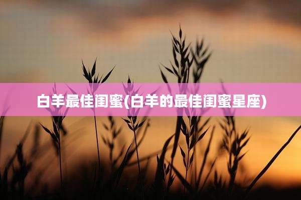 白羊最佳闺蜜(白羊的最佳闺蜜星座)