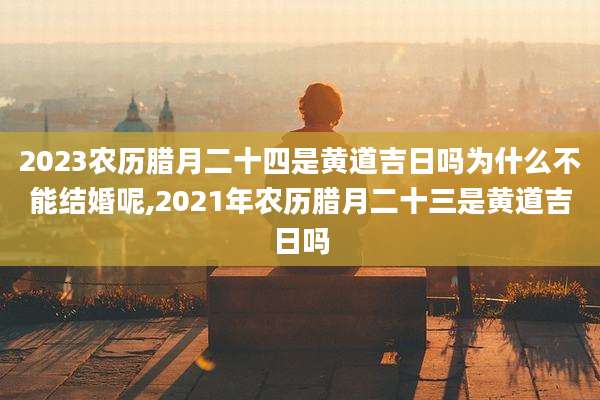 2023农历腊月二十四是黄道吉日吗为什么不能结婚呢,2021年农历腊月二十三是黄道吉日吗