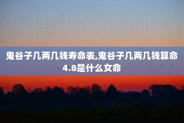鬼谷子几两几钱寿命表,鬼谷子几两几钱算命4.8是什么女命