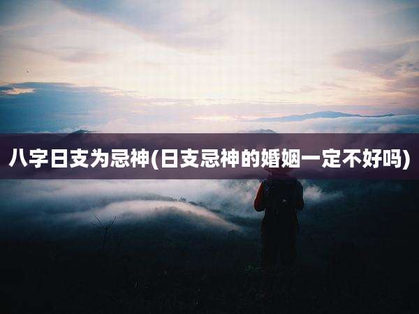 八字日支为忌神(日支忌神的婚姻一定不好吗)