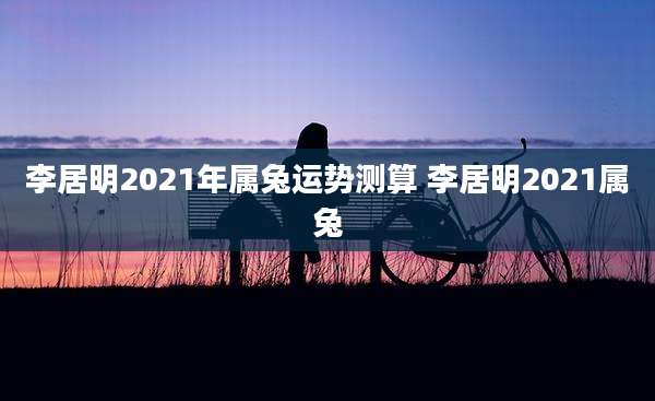 李居明2021年属兔运势测算 李居明2021属兔