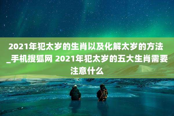 2021年犯太岁的生肖以及化解太岁的方法 _手机搜狐网 2021年犯太岁的五大生肖需要注意什么