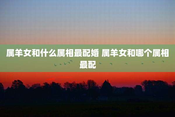 属羊女和什么属相最配婚 属羊女和哪个属相最配