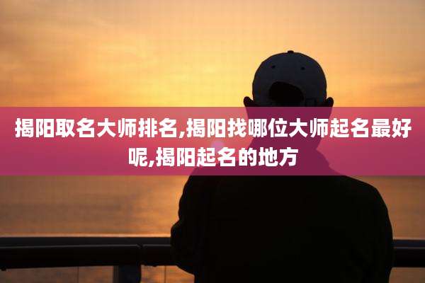 揭阳取名大师排名,揭阳找哪位大师起名最好呢,揭阳起名的地方