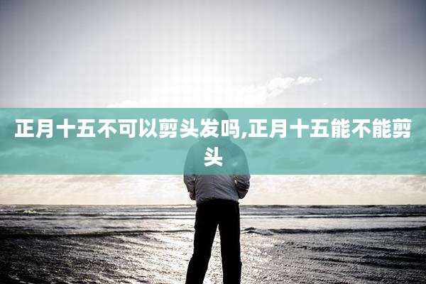 正月十五不可以剪头发吗,正月十五能不能剪头