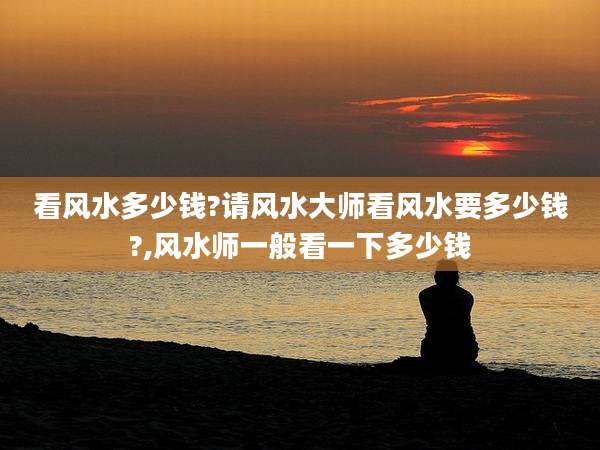看风水多少钱?请风水大师看风水要多少钱?,风水师一般看一下多少钱