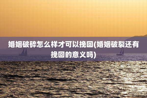 婚姻破碎怎么样才可以挽回(婚姻破裂还有挽回的意义吗)