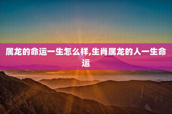 属龙的命运一生怎么样,生肖属龙的人一生命运