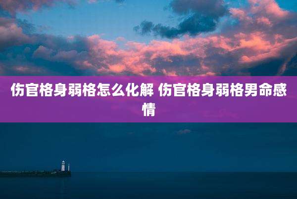 伤官格身弱格怎么化解 伤官格身弱格男命感情