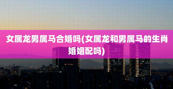 女属龙男属马合婚吗(女属龙和男属马的生肖婚姻配吗)